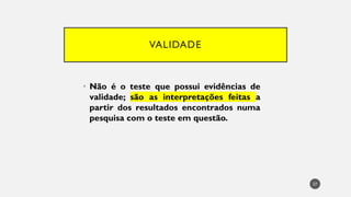 VALIDADE
• Não é o teste que possui evidências de
validade; são as interpretações feitas a
partir dos resultados encontrados numa
pesquisa com o teste em questão.
27
 