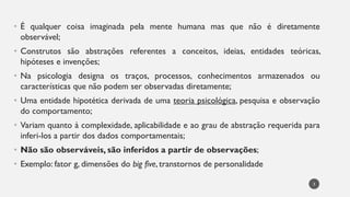 • É qualquer coisa imaginada pela mente humana mas que não é diretamente
observável;
• Construtos são abstrações referentes a conceitos, ideias, entidades teóricas,
hipóteses e invenções;
• Na psicologia designa os traços, processos, conhecimentos armazenados ou
características que não podem ser observadas diretamente;
• Uma entidade hipotética derivada de uma teoria psicológica, pesquisa e observação
do comportamento;
• Variam quanto à complexidade, aplicabilidade e ao grau de abstração requerida para
inferi-los a partir dos dados comportamentais;
• Não são observáveis, são inferidos a partir de observações;
• Exemplo: fator g, dimensões do big five, transtornos de personalidade
3
 