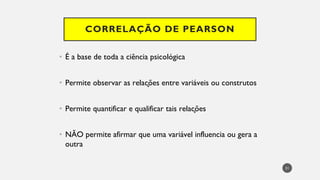 CORRELAÇÃO DE PEARSON
É a base de
• toda a ciência psicológica
Permite
• observar as relações entre variáveis ou construtos
Permite
• quantificar e qualificar tais relações
NÃO
• permite afirmar que uma variável influencia ou gera a
outra
31
 