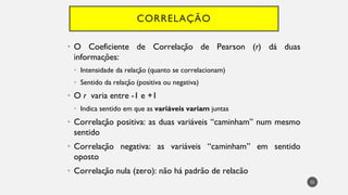 CORRELAÇÃO
• O Coeficiente de Correlação de Pearson (r) dá duas
informações:
Intensidade
• da relação (quanto se correlacionam)
Sentido
• da relação (positiva ou negativa)
• O r varia entre -1 e +1
Indica
• sentido em que as variáveis variam juntas
Correla
• ção positiva: as duas variáveis “caminham” num mesmo
sentido
Correla
• ção negativa: as variáveis “caminham” em sentido
oposto
Correla
• ção nula (zero): não há padrão de relacão
32
 