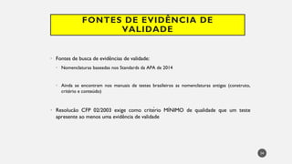 FONTES DE EVIDÊNCIA DE
VALIDADE
Fontes
• de busca de evidências de validade:
Nomenclaturas
• baseadas nos Standards da APA de 2014
Ainda
• se encontram nos manuais de testes brasileiros as nomenclaturas antigas (construto,
critério e conteúdo)
Resolucão
• CFP 02/2003 exige como critério MÍNIMO de qualidade que um teste
apresente ao menos uma evidência de validade
34
 