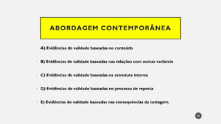 ABORDAGEM CONTEMPORÂNEA
• A) Evidências de validade baseadas no conteúdo
• B) Evidências de validade baseadas nas relações com outras variáveis
• C) Evidências de validade baseadas na estrutura interna
• D) Evidências de validade baseadas no processo de reposta
• E) Evidências de validade baseadas nas consequências da testagem.
35
 