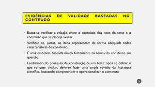 EVIDÊNCIAS DE VALIDADE BASEADAS NO
CONTEÚDO
Busca
• -se verificar a relação entre o conteúdo dos itens do teste e o
construto que se planeja avaliar.
Verificar
• se, juntas, os itens representam de forma adequada todas
características do construto .
• É uma evidência baseada muito fortemente na teoria do construto em
questão
Lembrando
• do processo de construção de um teste: após se definir o
que se quer avaliar, deve-se fazer uma ampla revisão da literatura
científica, buscando compreender e operacionalizar o construto
36
 