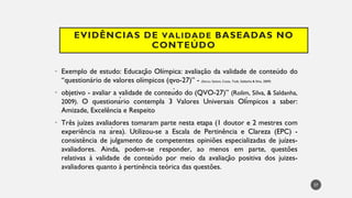 EVIDÊNCIAS DE VALIDADE BASEADAS NO
CONTEÚDO
Exemplo
• de estudo: Educação Olímpica: avaliação da validade de conteúdo do
“questionário de valores olímpicos (qvo-27)” - (Secco, Santos, Costa, Todt, Saldanha & Silva, 2009)
objetivo
• - avaliar a validade de conteúdo do (QVO-27)” (Rolim, Silva, & Saldanha,
2009). O questionário contempla 3 Valores Universais Olímpicos a saber:
Amizade, Excelência e Respeito
Três
• juízes avaliadores tomaram parte nesta etapa (1 doutor e 2 mestres com
experiência na área). Utilizou-se a Escala de Pertinência e Clareza (EPC) -
consistência de julgamento de competentes opiniões especializadas de juízes-
avaliadores. Ainda, podem-se responder, ao menos em parte, questões
relativas à validade de conteùdo por meio da avaliação positiva dos juizes-
avaliadores quanto à pertinência teórica das questões.
37
 
