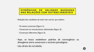 EVIDÊNCIAS DE VALIDADE BASEADAS
NAS RELAÇÕES COM OUTRAS VARIÁVEIS
Rela
• ções dos resultados do teste com outros, que avaliem:
• O mesmo construto (Figura 1);
Construtos
• ou características relacionadas (Figura 2);
Construtos
• diferentes (Figura 3);
Aqui
• , se busca estabelecer padrões de convergência ou
divergência entre construtos e variáveis psicológicas
Uso
• direto da correlacão
38
 