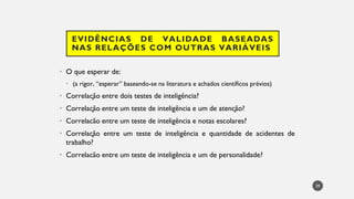 EVIDÊNCIAS DE VALIDADE BASEADAS
NAS RELAÇÕES COM OUTRAS VARIÁVEIS
• O que esperar de:
(a
• rigor, “esperar” baseando-se na literatura e achados científicos prévios)
Correla
• ção entre dois testes de inteligência?
Correla
• ção entre um teste de inteligência e um de atenção?
Correlacão
• entre um teste de inteligência e notas escolares?
Correla
• ção entre um teste de inteligência e quantidade de acidentes de
trabalho?
Correlacão
• entre um teste de inteligência e um de personalidade?
39
 