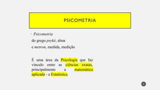 PSICOMETRIA
Psicometria
•
do grego psyké, alma
e metron, medida, medição
É uma área da Psicologia que faz
vínculo entre as ciências exatas,
principalmente a matemática
aplicada - a Estatística.
4
 