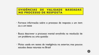 EVIDÊNCIAS DE VALIDADE BASEADAS
NO PROCESSO DE RESPOSTA
• Fornece informacão sobre o processo de resposta a um item
ou a um teste
• Busca descrever o processo mental envolvido na resolucão de
um problema ou uma questão
• Muito usada em testes de inteligência no exterior, mas poucos
estudos dessa natureza no Brasil
41
 