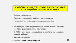 EVIDÊNCIAS DE VALIDADE BASEADAS NAS
CONSEQUÊNCIAS DA TESTAGEM
Validade
• consequencial
Foco
• nas consequências sociais do uso de um teste
Uma
• avaliacão deve conduzir a algo benéfico para a pessoa avaliada
Por
• exemplo: testes diagnósticos que podem ajudar a detectar
condições que necessitem de intervenção
ENADE
• : tem como consequência a melhoria da educacão
superior no Brasil
Avaliação
• terapêutica
Também
• pouco usada no Brasil 42
 