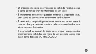 • O processo de coleta de evidências de validade revelam o que
e como podemos tirar de informacão de um teste
• É importante considerar questões relativas à população alvo,
bem como ao contexto em que o teste será utilizado
• É dever ético do psicólogo entender que o uso de um teste é
uma escolha que deve ser mediada pela compreensão dos seus
alcances e suas limitações
• E o principal: o manual do teste deve propor interpretações
empiricamente validadas por meio de um ou mais fontes, mas
quem toma decisões é O PSICÓLOGO!
43
 