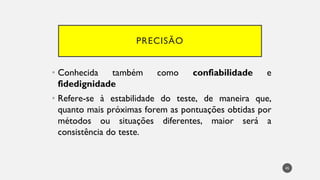 PRECISÃO
Conhecida
• também como confiabilidade e
fidedignidade
Refere
• -se à estabilidade do teste, de maneira que,
quanto mais próximas forem as pontuações obtidas por
métodos ou situações diferentes, maior será a
consistência do teste.
45
 