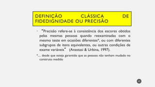 DEFINIÇÃO CLÁSSICA DE
FIDEDIGNIDADE OU PRECISÃO
• “Precisão refere-se à consistência dos escores obtidos
pelas mesmas pessoas quando reexaminadas com o
mesmo teste em ocasiões diferentes*, ou com diferentes
subgrupos de itens equivalentes, ou outras condições de
exame variáveis” (Anastasi & Urbina, 1997).
*.... desde que esteja garantido que as pessoas não tenham mudado no
construto medido
47
 