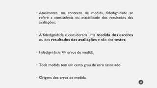 Atualmente,
• no contexto de medida, fidedignidade se
refere a consistência ou estabilidade dos resultados das
avaliações;
• A fidedignidade é considerada uma medida dos escores
ou dos resultados das avaliações e não dos testes;
Fidedignidade
• => erros de medida;
Toda
• medida tem um certo grau de erro associado.
Origens
• dos erros de medida.
48
 