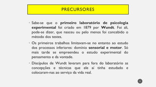 PRECURSORES
Sabe
• -se que o primeiro laboratório de psicologia
experimental foi criado em 1879 por Wundt. Foi ali,
pode-se dizer, que nasceu ou pelo menos foi concebido o
método dos testes.
Os
• primeiros trabalhos limitavam-se no entanto ao estudo
dos processos inferiores: domínio sensorial e motor. Só
mais tarde se empreendeu o estudo experimental do
pensamento e da vontade.
Discípulos
• de Wundt levaram para fora do laboratório as
concepções e técnicas que ele aí tinha estudado e
colocaram-nas ao serviço da vida real.
5
 