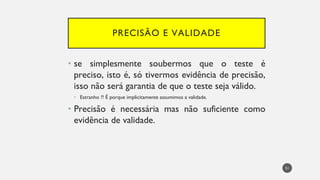 PRECISÃO E VALIDADE
se
• simplesmente soubermos que o teste é
preciso, isto é, só tivermos evidência de precisão,
isso não será garantia de que o teste seja válido.
Estranho
• ?! É porque implicitamente assumimos a validade.
Precisão
• é necessária mas não suficiente como
evidência de validade.
51
 