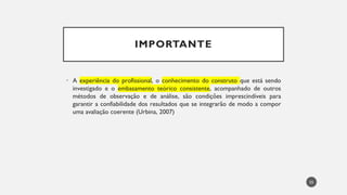 IMPORTANTE
• A experiência do profissional, o conhecimento do construto que está sendo
investigado e o embasamento teórico consistente, acompanhado de outros
métodos de observação e de análise, são condições imprescindíveis para
garantir a confiabilidade dos resultados que se integrarão de modo a compor
uma avaliação coerente (Urbina, 2007)
55
 