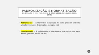 PADRONIZAÇÃO E NORMATIZAÇÃO
CRONBACH (1996) / ALCHIERI E CRUZ (2003) PASQUALI (2003,
2010)
Padronização
• – a uniformidade na aplicação dos testes (material, ambiente,
aplicador, instruções de aplicação e correção, etc.)
Normatização
• – A uniformidade na interpretação dos escores dos testes
(tabelas, percentis, escore z e etc)
56
 