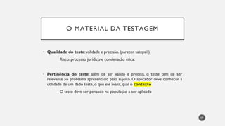 O MATERIAL DA TESTAGEM
• Qualidade do teste:validade e precisão. (parecer satepsi?)
Risco: processo jurídico e condenação ética.
• Pertinência do teste: além de ser válido e preciso, o teste tem de ser
relevante ao problema apresentado pelo sujeito. O aplicador deve conhecer a
utilidade de um dado teste, o que ele avalia, qual o contexto
O teste deve ser pensado na população a ser aplicado
57
 