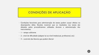 CONDIÇÕES DE APLICAÇÃO
Condições
• favoráveis para administração de testes podem causar efeitos no
desempenho deles. Estudos mostram que os resultados nos testes são
afetados pelos procedimentos utilizados durante a administração dos
instrumentos.
• 1 – tempo suficiente
• 2 - nível de dificuldade (adaptar-se ao nível intelectual, profissional, etc)
• 3 – controle dos fatores que podem distrair
59
 