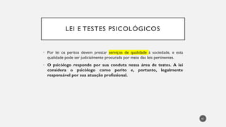 LEI E TESTES PSICOLÓGICOS
Por
• lei os peritos devem prestar serviços de qualidade à sociedade, e esta
qualidade pode ser judicialmente procurada por meio das leis pertinentes.
• O psicólogo responde por sua conduta nessa área de testes. A lei
considera o psicólogo como perito e, portanto, legalmente
responsável por sua atuação profissional.
61
 