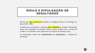 SIGILO E DIVULGAÇÃO DE
RESULTADOS
Normas
• de sigilo profissional contidos no Código de Ética do Psicólogo no
Brasil (CFP, 1987).
• A pessoa que se submete a avaliação tem o direito de receber informações
acerca dos resultados da avaliação. Quem solicita também tem o direito de
receber os resultados, como empresas no processo de seleção; juízes ...
As
• informações devem ser estritamente as necessárias `a resposta da
solicitação.
62
 