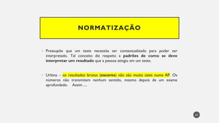 NORMATIZAÇÃO
Pressupõe
• que um teste necessita ser contextualizado para poder ser
interpretado. Tal conceito diz respeito a padrões de como se deve
interpretar um resultado que a pessoa atingiu em um teste.
Urbina
• – os resultados brutos (escores) não são muito úteis numa AP. Os
números não transmitem nenhum sentido, mesmo depois de um exame
aprofundado. Assim ....
64
 