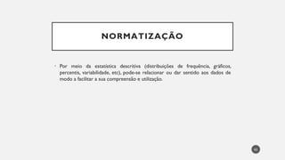 NORMATIZAÇÃO
• Por meio da estatística descritiva (distribuições de frequência, gráficos,
percentis, variabilidade, etc), pode-se relacionar ou dar sentido aos dados de
modo a facilitar a sua compreensão e utilização.
65
 