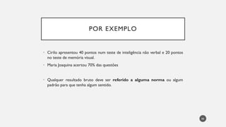 POR EXEMPLO
• Cirilo apresentou 40 pontos num teste de inteligência não verbal e 20 pontos
no teste de memória visual.
• Maria Joaquina acertou 70% das questões
• Qualquer resultado bruto deve ser referido a alguma norma ou algum
padrão para que tenha algum sentido.
66
 