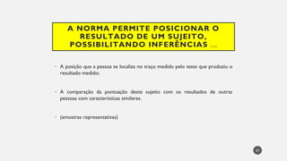 A NORMA PERMITE POSICIONAR O
RESULTADO DE UM SUJEITO,
POSSIBILITANDO INFERÊNCIAS ...
• A posição que a pessoa se localiza no traço medido pelo teste que produziu o
resultado medido;
• A comparação da pontuação deste sujeito com os resultados de outras
pessoas com características similares.
(amostras
• representativas)
67
 