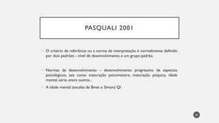 PASQUALI 2001
• O critério de referência ou a norma de interpretação é normalmente definido
por dois padrões - nível de desenvolvimento e um grupo padrão.
• Normas de desenvolvimento – desenvolvimento progressivo de aspectos
psicológicos, tais como maturação psicomotora, maturação psíquica, idade
mental, série, entre outros...
• A idade mental (escalas de Binet e Simon) QI
68
 