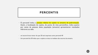 PERCENTIS
• O percentil indica a posição relativa do sujeito na amostra de padronização.
Assim, a localização do sujeito, do ponto de vista percentílico, indica quanto
por cento de pessoas desta população (amostra) apresentaram resultados
inferiores ao dele.
um
• escore bruto menor do que 20 será expresso como percentil 40
Um percentil de
• 50 indica que o sujeito se situa na mediana dos escores da amostra.
69
 