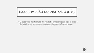 ESCORE PADRÃO NORMALIZADO (EPN)
• O objetivo da transformação dos resultados brutos em outro tipo de escala
derivada é tornar compatíveis os resultados obtidos em diferentes testes.
71
 