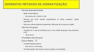 DIFERENTES MÉTODOS DE NORMATIZAÇÃO
Normas
• desenvolvimentais
Idade
• mental (Binet)
QI
• de Razão QI = (IM/IC) X 100
Normas
• por série escolar (equivalentes às séries escolares “grade
equivalents”).
Normas
• ordinais (padrões sequenciais, diferente de normas por idade)
Normas
• intra-grupo
Compara
• -se a nota do indivíduo com a nota média de grupos mais próximos
a ele.
• QI de desvio
• O problema dos Percentis
Escore
• Padrão “z”
Transformações
• lineares
Não
• alteram a distribuição
Transformações
• não lineares (escore padrão normalizado)
 