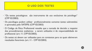 O USO DOS TESTES
• “Os testes psicológicos são instrumento de uso exclusivos do psicólogo”
(CFP 02/2003)
• Os psicólogos podem utilizar profissionalmente somente testes submetidos
e aprovados pelo SATEPSI. (CFP 02/2003)
• O Código de Ética Profissional ressalta que a tomada de decisão a respeito
dos procedimentos avaliativos a serem utilizados é de responsabilidade do
profissional. (art. 11. CFP 02/2003).
• Os testes só devem ser utilizados para os contextos para os quais obtiveram
resultados favoráveis. (art. 11 - CFP 02/2003)
75
 