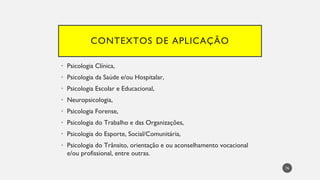 CONTEXTOS DE APLICAÇÃO
Psicologia Clínica,
•
Psicologia da Saúde e/ou Hospitalar,
•
Psicologia Escolar e Educacional,
•
Neuropsicologia,
•
Psicologia Forense,
•
Psicologia do Trabalho e das Organizações,
•
Psicologia do Esporte, Social/Comunitária,
•
Psicologia do Trânsito, orientação e ou aconselhamento vocacional
•
e/ou profissional, entre outras.
76
 