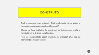 CONSTRUTO
Qual
• o construto a ser avaliado? Qual a relevância de se avaliar o
construto no contexto específico (demanda)?
Clareza
• da faixa avaliativa do construto, os instrumentos avalia o
construto em toda a sua complexidade.
Nível
• de desejabilidade social implicado na avaliação? Que tipo de
instrumento é mais adequado?
78
 