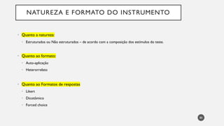 NATUREZA E FORMATO DO INSTRUMENTO
Quanto a natureza:
•
Estruturados ou Não estruturados
• – de acordo com a composição dos estímulos do teste.
Quanto ao formato:
•
Auto
• -aplicação
Heterorrelato
•
Quanto ao Formatos de respostas
•
Likert
•
Dicotômico
•
Forced
• choice
80
 