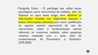 Parágrafo
• Único - O psicólogo que utiliza testes
psicológicos como instrumento de trabalho, além do
disposto no caput deste artigo, deve observar as
informações contidas nos respectivos manuais e
buscar informações adicionais para maior qualificação
no aspecto técnico operacional do uso do
instrumento, sobre a fundamentação teórica
referente ao construto avaliado, sobre pesquisas
recentes realizadas com o teste, além de
conhecimentos de Psicometria e Estatística.
(CFP,2003)
84
 