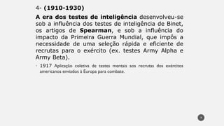 4- (1910-1930)
A era dos testes de inteligência desenvolveu-se
sob a influência dos testes de inteligência de Binet,
os artigos de Spearman, e sob a influência do
impacto da Primeira Guerra Mundial, que impôs a
necessidade de uma seleção rápida e eficiente de
recrutas para o exército (ex. testes Army Alpha e
Army Beta).
• 1917 Aplicação coletiva de testes mentais aos recrutas dos exércitos
americanos enviados à Europa para combate.
9
 