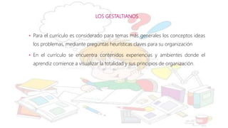 LOS GESTALTIANOS
• Para el currículo es considerado para temas más generales los conceptos ideas
los problemas, mediante preguntas heurísticas claves para su organización
• En el currículo se encuentra contenidos experiencias y ambientes donde el
aprendiz comience a visualizar la totalidad y sus principios de organización.
 