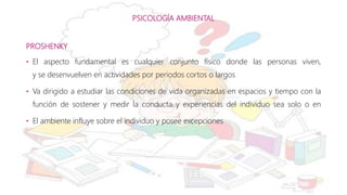 PSICOLOGÍA AMBIENTAL
PROSHENKY
• El aspecto fundamental es cualquier conjunto físico donde las personas viven,
y se desenvuelven en actividades por periodos cortos o largos
• Va dirigido a estudiar las condiciones de vida organizadas en espacios y tiempo con la
función de sostener y medir la conducta y experiencias del individuo sea solo o en
• El ambiente influye sobre el individuo y posee excepciones
 