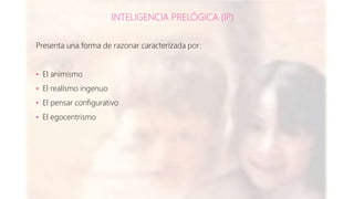 INTELIGENCIA PRELÓGICA (IP)
Presenta una forma de razonar caracterizada por:
• El animismo
• El realismo ingenuo
• El pensar configurativo
• El egocentrismo
 