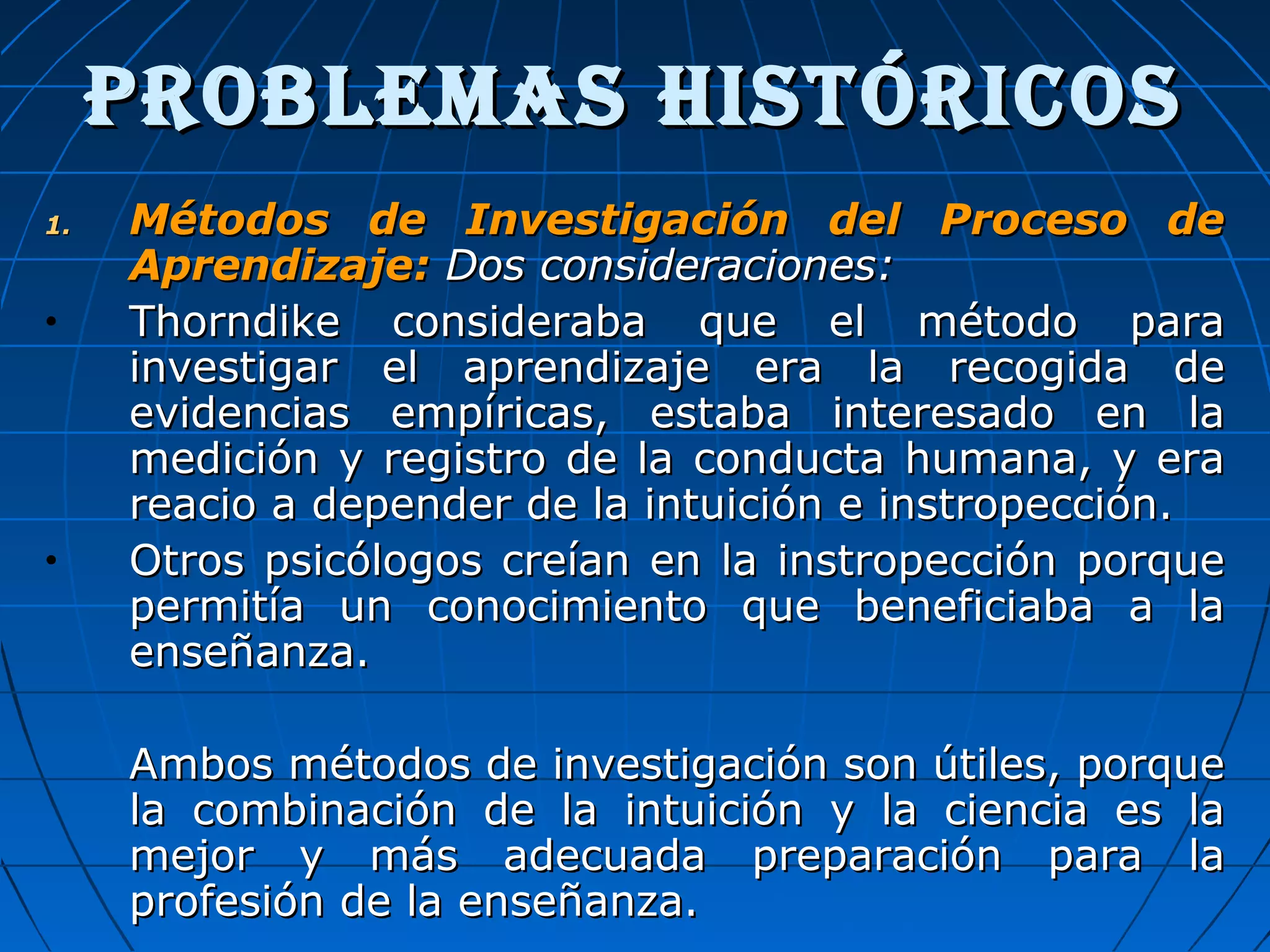 ProBLEMas histÓriCosProBLEMas histÓriCos
1.1. Métodos de Investigación del Proceso deMétodos de Investigación del Proceso de
Aprendizaje:Aprendizaje: Dos consideraciones:Dos consideraciones:
• Thorndike consideraba que el método paraThorndike consideraba que el método para
investigar el aprendizaje era la recogida deinvestigar el aprendizaje era la recogida de
evidencias empíricas, estaba interesado en laevidencias empíricas, estaba interesado en la
medición y registro de la conducta humana, y eramedición y registro de la conducta humana, y era
reacio a depender de la intuición e instropección.reacio a depender de la intuición e instropección.
• Otros psicólogos creían en la instropección porqueOtros psicólogos creían en la instropección porque
permitía un conocimiento que beneficiaba a lapermitía un conocimiento que beneficiaba a la
enseñanza.enseñanza.
Ambos métodos de investigación son útiles, porqueAmbos métodos de investigación son útiles, porque
la combinación de la intuición y la ciencia es lala combinación de la intuición y la ciencia es la
mejor y más adecuada preparación para lamejor y más adecuada preparación para la
profesión de la enseñanza.profesión de la enseñanza.
 