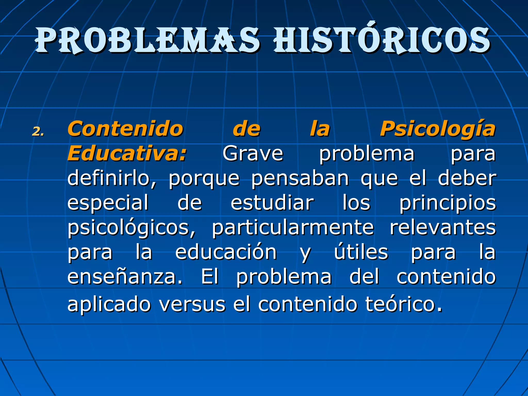 2.2. Contenido de la PsicologíaContenido de la Psicología
Educativa:Educativa: Grave problema paraGrave problema para
definirlo, porque pensaban que el deberdefinirlo, porque pensaban que el deber
especial de estudiar los principiosespecial de estudiar los principios
psicológicos, particularmente relevantespsicológicos, particularmente relevantes
para la educación y útiles para lapara la educación y útiles para la
enseñanza. El problema del contenidoenseñanza. El problema del contenido
aplicado versus el contenido teóricoaplicado versus el contenido teórico..
ProBLEMas histÓriCosProBLEMas histÓriCos
 