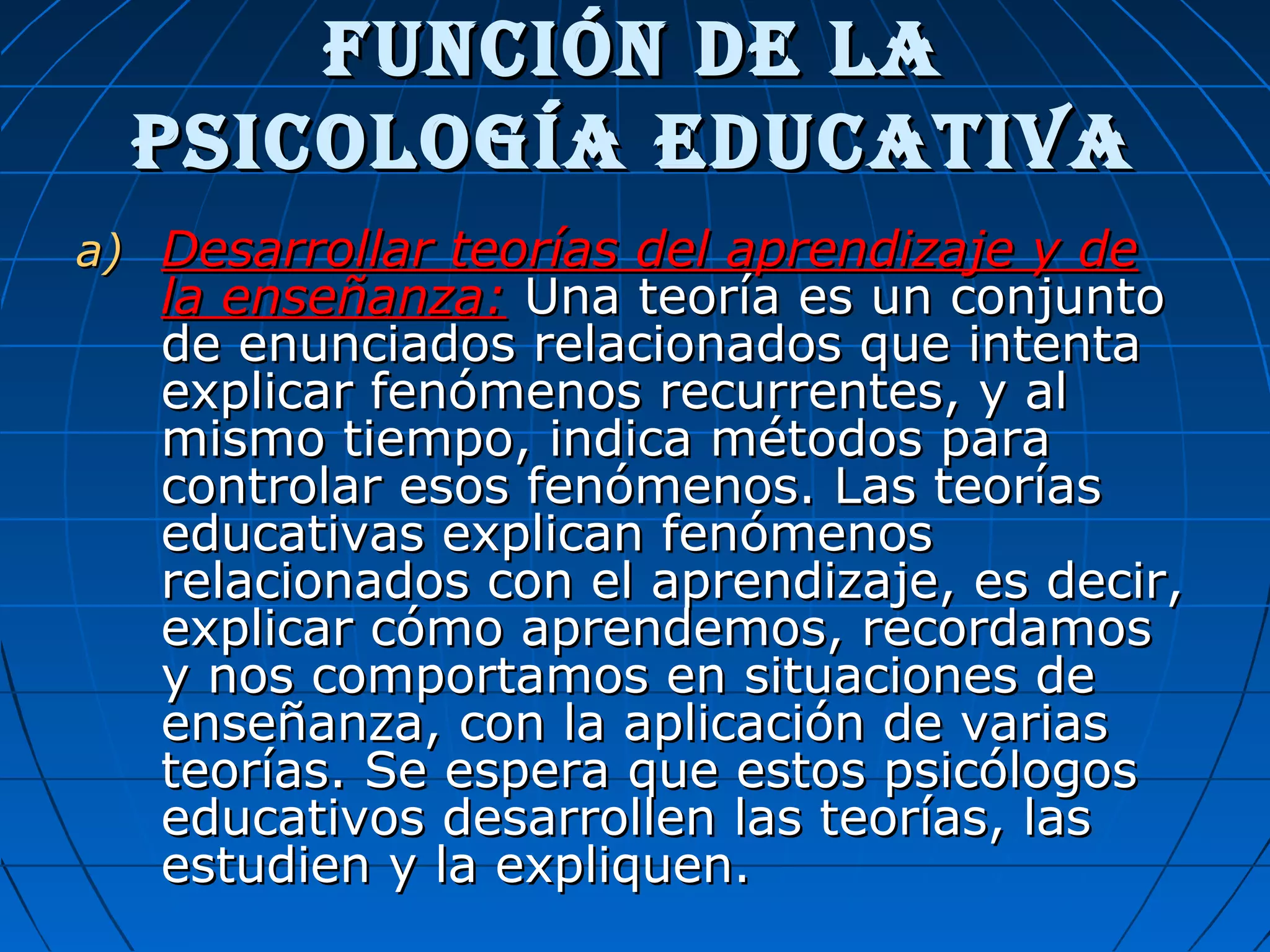 FunCiÓn dE LaFunCiÓn dE La
PsiCoLogía EduCativaPsiCoLogía EduCativa
a)a) Desarrollar teorías del aprendizaje y deDesarrollar teorías del aprendizaje y de
la enseñanza:la enseñanza: Una teoría es un conjuntoUna teoría es un conjunto
de enunciados relacionados que intentade enunciados relacionados que intenta
explicar fenómenos recurrentes, y alexplicar fenómenos recurrentes, y al
mismo tiempo, indica métodos paramismo tiempo, indica métodos para
controlar esos fenómenos. Las teoríascontrolar esos fenómenos. Las teorías
educativas explican fenómenoseducativas explican fenómenos
relacionados con el aprendizaje, es decir,relacionados con el aprendizaje, es decir,
explicar cómo aprendemos, recordamosexplicar cómo aprendemos, recordamos
y nos comportamos en situaciones dey nos comportamos en situaciones de
enseñanza, con la aplicación de variasenseñanza, con la aplicación de varias
teorías. Se espera que estos psicólogosteorías. Se espera que estos psicólogos
educativos desarrollen las teorías, laseducativos desarrollen las teorías, las
estudien y la expliquen.estudien y la expliquen.
 