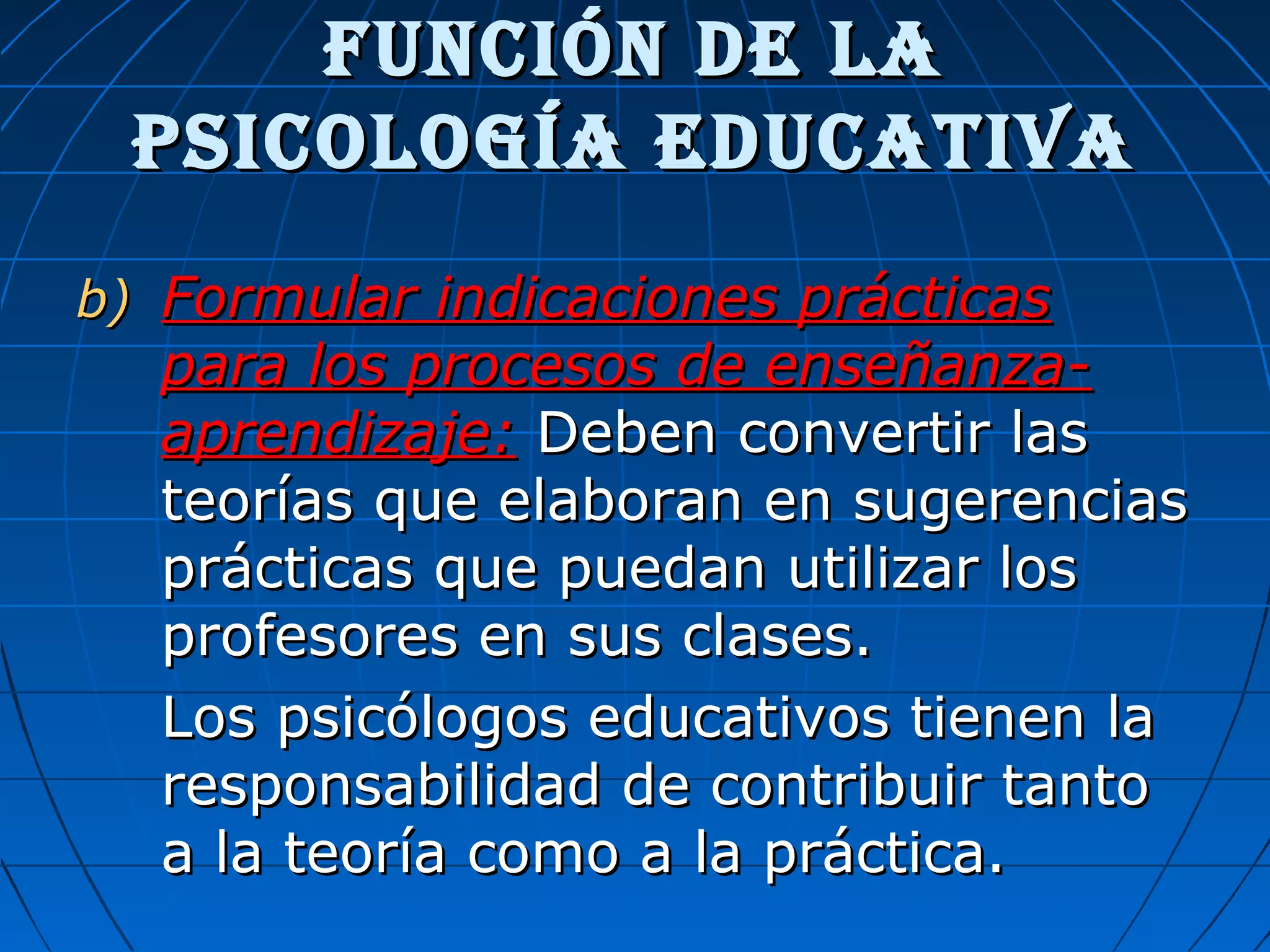 Función de laFunción de la
psicología educativapsicología educativa
b)b) Formular indicaciones prácticasFormular indicaciones prácticas
para los procesos de enseñanza-para los procesos de enseñanza-
aprendizaje:aprendizaje: Deben convertir lasDeben convertir las
teorías que elaboran en sugerenciasteorías que elaboran en sugerencias
prácticas que puedan utilizar losprácticas que puedan utilizar los
profesores en sus clases.profesores en sus clases.
Los psicólogos educativos tienen laLos psicólogos educativos tienen la
responsabilidad de contribuir tantoresponsabilidad de contribuir tanto
a la teoría como a la práctica.a la teoría como a la práctica.
 
