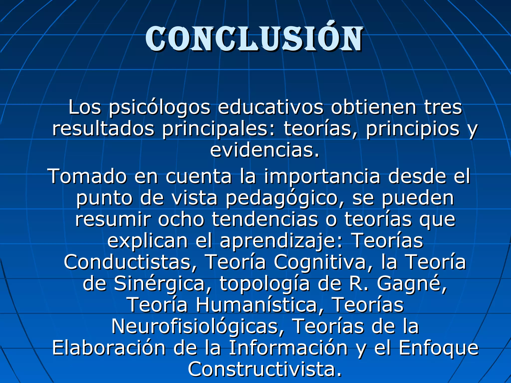 conclusiónconclusión
Los psicólogos educativos obtienen tresLos psicólogos educativos obtienen tres
resultados principales: teorías, principios yresultados principales: teorías, principios y
evidencias.evidencias.
Tomado en cuenta la importancia desde elTomado en cuenta la importancia desde el
punto de vista pedagógico, se puedenpunto de vista pedagógico, se pueden
resumir ocho tendencias o teorías queresumir ocho tendencias o teorías que
explican el aprendizaje: Teoríasexplican el aprendizaje: Teorías
Conductistas, Teoría Cognitiva, la TeoríaConductistas, Teoría Cognitiva, la Teoría
de Sinérgica, topología de R. Gagné,de Sinérgica, topología de R. Gagné,
Teoría Humanística, TeoríasTeoría Humanística, Teorías
Neurofisiológicas, Teorías de laNeurofisiológicas, Teorías de la
Elaboración de la Información y el EnfoqueElaboración de la Información y el Enfoque
Constructivista.Constructivista.
 