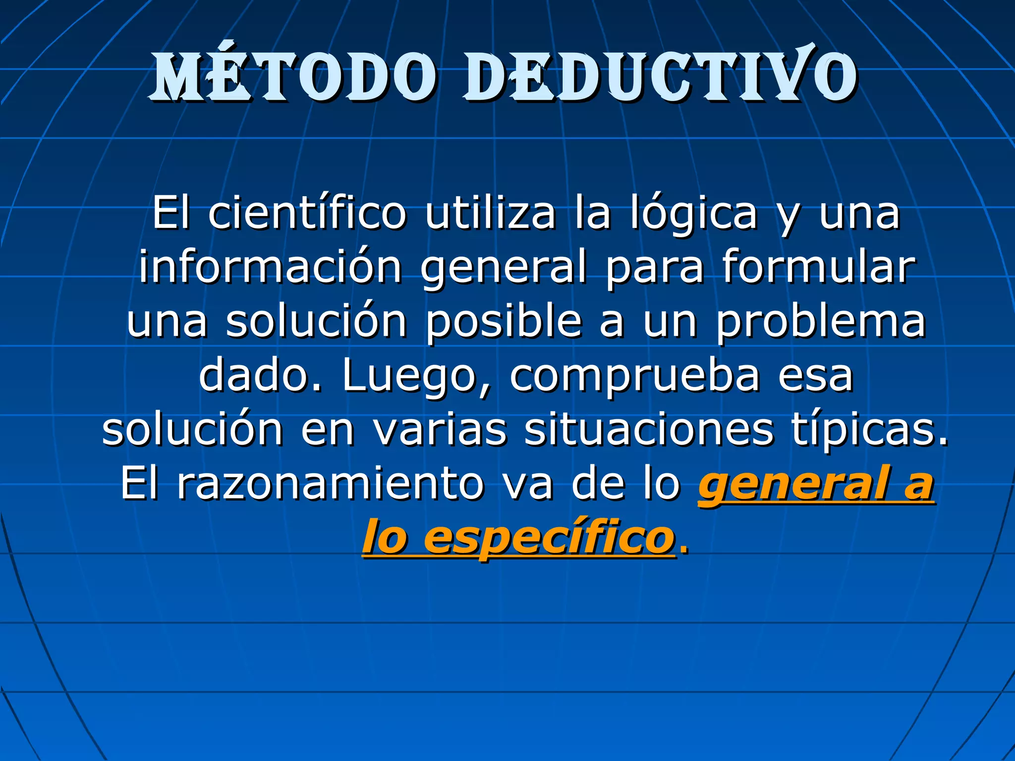 MÉTODO DEDUCTIVOMÉTODO DEDUCTIVO
El científico utiliza la lógica y unaEl científico utiliza la lógica y una
información general para formularinformación general para formular
una solución posible a un problemauna solución posible a un problema
dado. Luego, comprueba esadado. Luego, comprueba esa
solución en varias situaciones típicas.solución en varias situaciones típicas.
El razonamiento va de loEl razonamiento va de lo general ageneral a
lo específicolo específico..
 