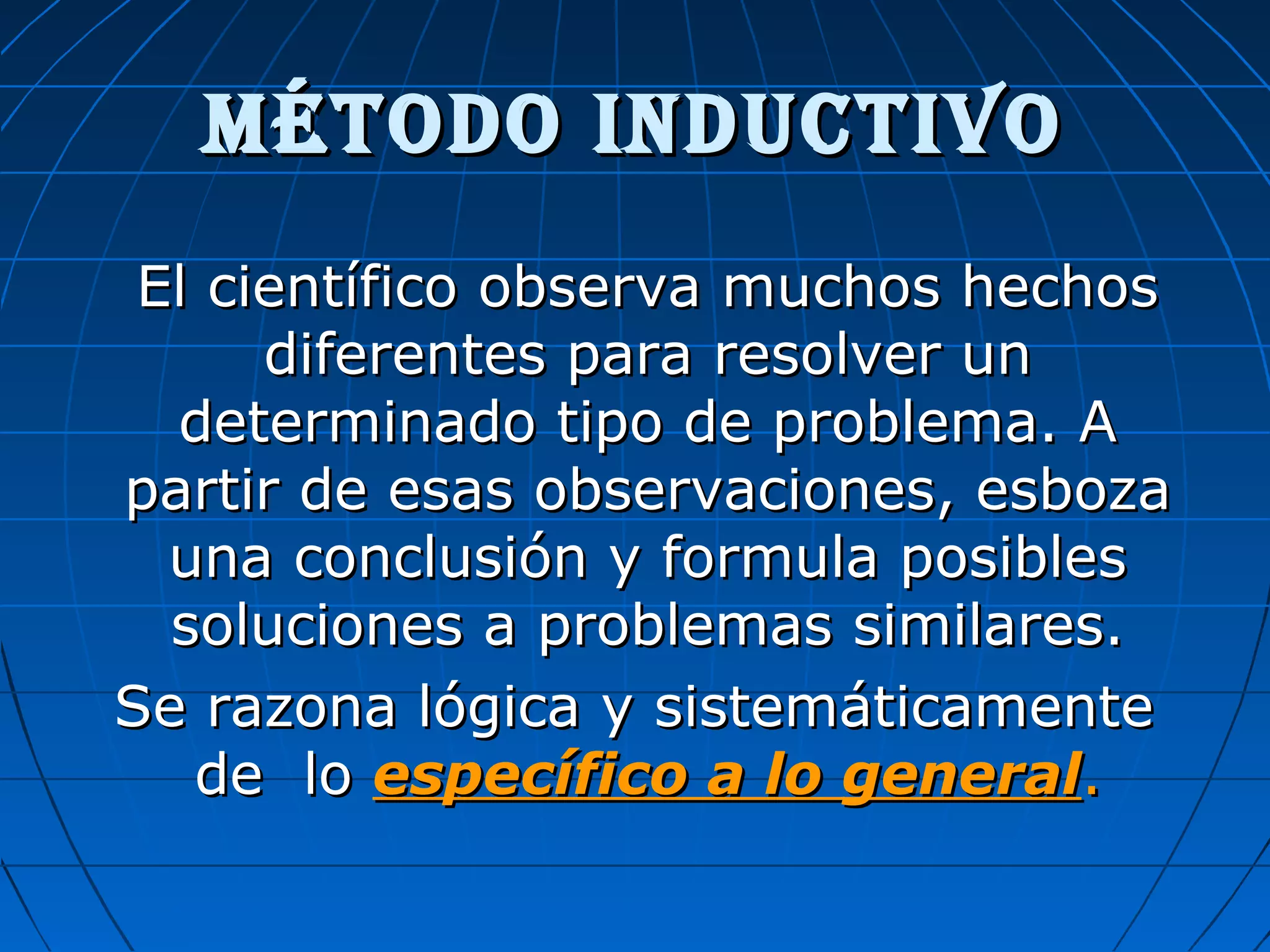 MÉTODO INDUCTIVOMÉTODO INDUCTIVO
El científico observa muchos hechosEl científico observa muchos hechos
diferentes para resolver undiferentes para resolver un
determinado tipo de problema. Adeterminado tipo de problema. A
partir de esas observaciones, esbozapartir de esas observaciones, esboza
una conclusión y formula posiblesuna conclusión y formula posibles
soluciones a problemas similares.soluciones a problemas similares.
Se razona lógica y sistemáticamenteSe razona lógica y sistemáticamente
de lode lo específico a lo generalespecífico a lo general..
 