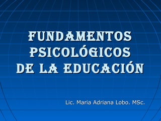 FUNDAMENTOSFUNDAMENTOS
PSICOLÓGICOSPSICOLÓGICOS
DE LA EDUCACIÓNDE LA EDUCACIÓN
Lic. Maria Adriana Lobo. MSc.Lic. Maria Adriana Lobo. MSc.
 